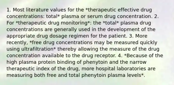 1. Most literature values for the *therapeutic effective drug concentrations: total* plasma or serum drug concentration. 2. For *therapeutic drug monitoring*: the *total* plasma drug concentrations are generally used in the development of the appropriate drug dosage regimen for the patient. 3. More recently, *free drug concentrations may be measured quickly using ultrafiltration* thereby allowing the measure of the drug concentration available to the drug receptor. 4. *Because of the high plasma protein binding of phenytoin and the narrow therapeutic index of the drug, more hospital laboratories are measuring both free and total phenytoin plasma levels*.