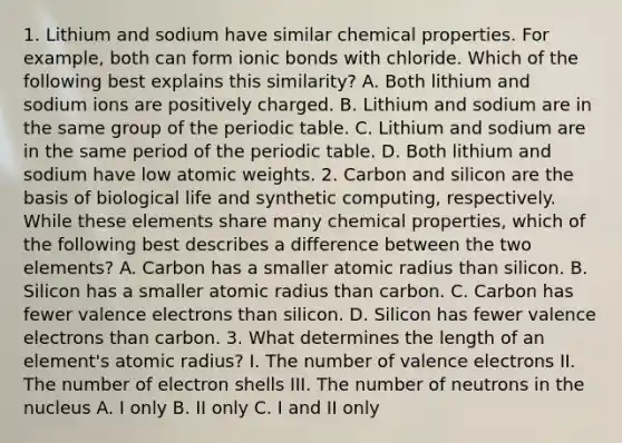 1. Lithium and sodium have similar chemical properties. For example, both can form ionic bonds with chloride. Which of the following best explains this similarity? A. Both lithium and sodium ions are positively charged. B. Lithium and sodium are in the same group of the periodic table. C. Lithium and sodium are in the same period of the periodic table. D. Both lithium and sodium have low atomic weights. 2. Carbon and silicon are the basis of biological life and synthetic computing, respectively. While these elements share many chemical properties, which of the following best describes a difference between the two elements? A. Carbon has a smaller atomic radius than silicon. B. Silicon has a smaller atomic radius than carbon. C. Carbon has fewer valence electrons than silicon. D. Silicon has fewer valence electrons than carbon. 3. What determines the length of an element's atomic radius? I. The number of valence electrons II. The number of electron shells III. The number of neutrons in the nucleus A. I only B. II only C. I and II only