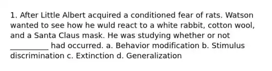 1. After Little Albert acquired a conditioned fear of rats. Watson wanted to see how he wuld react to a white rabbit, cotton wool, and a Santa Claus mask. He was studying whether or not __________ had occurred. a. Behavior modification b. Stimulus discrimination c. Extinction d. Generalization