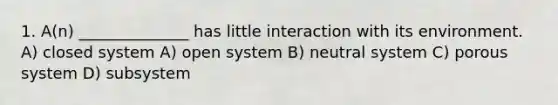 1. A(n) ______________ has little interaction with its environment. A) closed system A) open system B) neutral system C) porous system D) subsystem