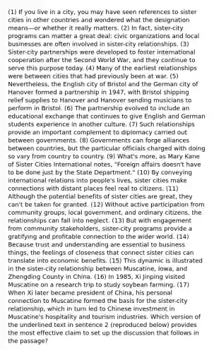 (1) If you live in a city, you may have seen references to sister cities in other countries and wondered what the designation means—or whether it really matters. (2) In fact, sister-city programs can matter a great deal: civic organizations and local businesses are often involved in sister-city relationships. (3) Sister-city partnerships were developed to foster international cooperation after the Second World War, and they continue to serve this purpose today. (4) Many of the earliest relationships were between cities that had previously been at war. (5) Nevertheless, the English city of Bristol and the German city of Hanover formed a partnership in 1947, with Bristol shipping relief supplies to Hanover and Hanover sending musicians to perform in Bristol. (6) The partnership evolved to include an educational exchange that continues to give English and German students experience in another culture. (7) Such relationships provide an important complement to diplomacy carried out between governments. (8) Governments can forge alliances between countries, but the particular officials charged with doing so vary from country to country. (9) What's more, as Mary Kane of Sister Cities International notes, "Foreign affairs doesn't have to be done just by the State Department." (10) By conveying international relations into people's lives, sister cities make connections with distant places feel real to citizens. (11) Although the potential benefits of sister cities are great, they can't be taken for granted. (12) Without active participation from community groups, local government, and ordinary citizens, the relationships can fall into neglect. (13) But with engagement from community stakeholders, sister-city programs provide a gratifying and profitable connection to the wider world. (14) Because trust and understanding are essential to business things, the feelings of closeness that connect sister cities can translate into economic benefits. (15) This dynamic is illustrated in the sister-city relationship between Muscatine, Iowa, and Zhengding County in China. (16) In 1985, Xi Jinping visited Muscatine on a research trip to study soybean farming. (17) When Xi later became president of China, his personal connection to Muscatine formed the basis for the sister-city relationship, which in turn led to Chinese investment in Muscatine's hospitality and tourism industries. Which version of the underlined text in sentence 2 (reproduced below) provides the most effective claim to set up the discussion that follows in the passage?