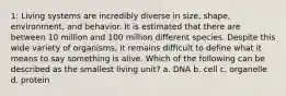 1: Living systems are incredibly diverse in size, shape, environment, and behavior. It is estimated that there are between 10 million and 100 million different species. Despite this wide variety of organisms, it remains difficult to define what it means to say something is alive. Which of the following can be described as the smallest living unit? a. DNA b. cell c. organelle d. protein