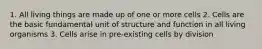 1. All living things are made up of one or more cells 2. Cells are the basic fundamental unit of structure and function in all living organisms 3. Cells arise in pre-existing cells by division