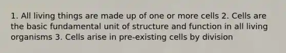 1. All living things are made up of one or more cells 2. Cells are the basic fundamental unit of structure and function in all living organisms 3. Cells arise in pre-existing cells by division