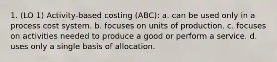 1. (LO 1) Activity-based costing (ABC): a. can be used only in a process cost system. b. focuses on units of production. c. focuses on activities needed to produce a good or perform a service. d. uses only a single basis of allocation.