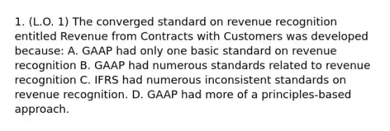 1. (L.O. 1) The converged standard on revenue recognition entitled Revenue from Contracts with Customers was developed because: A. GAAP had only one basic standard on revenue recognition B. GAAP had numerous standards related to revenue recognition C. IFRS had numerous inconsistent standards on revenue recognition. D. GAAP had more of a principles-based approach.