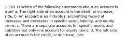 1. (LO 1) Which of the following statements about an account is true? a. The right side of an account is the debit, or increase, side. b. An account is an individual accounting record of increases and decreases in specific asset, liability, and equity items. c. There are separate accounts for specific assets and liabilities but only one account for equity items. d. The left side of an account is the credit, or decrease, side.