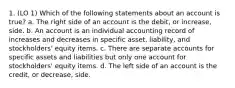 1. (LO 1) Which of the following statements about an account is true? a. The right side of an account is the debit, or increase, side. b. An account is an individual accounting record of increases and decreases in specific asset, liability, and stockholders' equity items. c. There are separate accounts for specific assets and liabilities but only one account for stockholders' equity items. d. The left side of an account is the credit, or decrease, side.