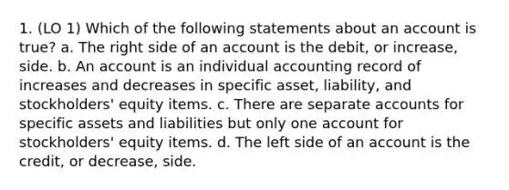 1. (LO 1) Which of the following statements about an account is true? a. The right side of an account is the debit, or increase, side. b. An account is an individual accounting record of increases and decreases in specific asset, liability, and stockholders' equity items. c. There are separate accounts for specific assets and liabilities but only one account for stockholders' equity items. d. The left side of an account is the credit, or decrease, side.