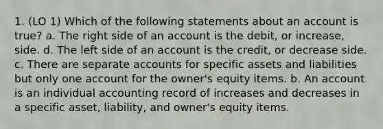 1. (LO 1) Which of the following statements about an account is true? a. The right side of an account is the debit, or increase, side. d. The left side of an account is the credit, or decrease side. c. There are separate accounts for specific assets and liabilities but only one account for the owner's equity items. b. An account is an individual accounting record of increases and decreases in a specific asset, liability, and owner's equity items.