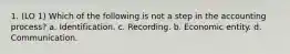 1. (LO 1) Which of the following is not a step in the accounting process? a. Identification. c. Recording. b. Economic entity. d. Communication.