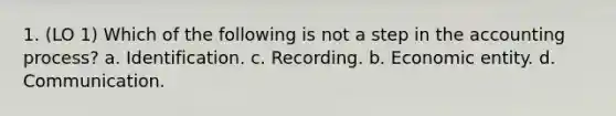 1. (LO 1) Which of the following is not a step in the accounting process? a. Identification. c. Recording. b. Economic entity. d. Communication.