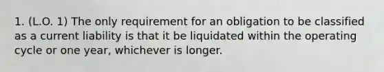 1. (L.O. 1) The only requirement for an obligation to be classified as a current liability is that it be liquidated within the operating cycle or one year, whichever is longer.