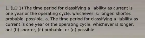 1. (LO 1) The time period for classifying a liability as current is one year or the operating cycle, whichever is: longer. shorter. probable. possible. a. The time period for classifying a liability as current is one year or the operating cycle, whichever is longer, not (b) shorter, (c) probable, or (d) possible.