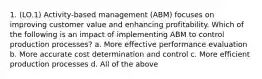 1. (LO.1) Activity-based management (ABM) focuses on improving customer value and enhancing profitability. Which of the following is an impact of implementing ABM to control production processes? a. More effective performance evaluation b. More accurate cost determination and control c. More efficient production processes d. All of the above