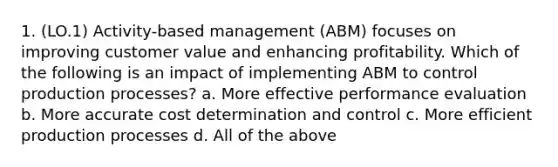 1. (LO.1) Activity-based management (ABM) focuses on improving customer value and enhancing profitability. Which of the following is an impact of implementing ABM to control production processes? a. More effective performance evaluation b. More accurate cost determination and control c. More efficient production processes d. All of the above