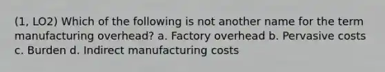 (1, LO2) Which of the following is not another name for the term manufacturing overhead? a. Factory overhead b. Pervasive costs c. Burden d. Indirect manufacturing costs