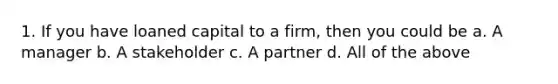 1. If you have loaned capital to a firm, then you could be a. A manager b. A stakeholder c. A partner d. All of the above