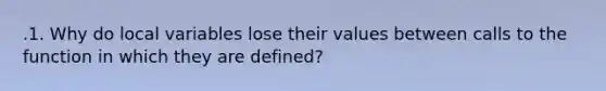 .1. Why do local variables lose their values between calls to the function in which they are defined?