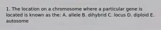 1. The location on a chromosome where a particular gene is located is known as the: A. allele B. dihybrid C. locus D. diploid E. autosome