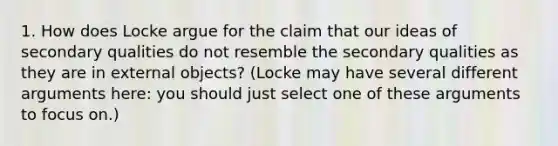 1. How does Locke argue for the claim that our ideas of secondary qualities do not resemble the secondary qualities as they are in external objects? (Locke may have several different arguments here: you should just select one of these arguments to focus on.)