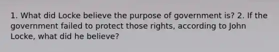 1. What did Locke believe the purpose of government is? 2. If the government failed to protect those rights, according to John Locke, what did he believe?