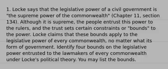 1. Locke says that the legislative power of a civil government is "the supreme power of the commonwealth" (Chapter 11, section 134). Although it is supreme, the people entrust this power to the rulers, and the trust sets certain constraints or "bounds" to the power. Locke claims that these bounds apply to the legislative power of every commonwealth, no matter what its form of government. Identify four bounds on the legislative power entrusted to the lawmakers of every commonwealth under Locke's political theory. You may list the bounds.