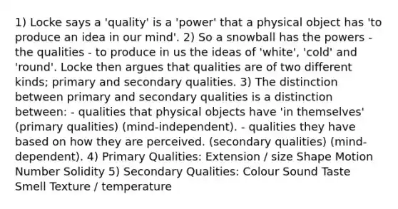 1) Locke says a 'quality' is a 'power' that a physical object has 'to produce an idea in our mind'. 2) So a snowball has the powers - the qualities - to produce in us the ideas of 'white', 'cold' and 'round'. Locke then argues that qualities are of two different kinds; primary and secondary qualities. 3) The distinction between primary and secondary qualities is a distinction between: - qualities that physical objects have 'in themselves' (primary qualities) (mind-independent). - qualities they have based on how they are perceived. (secondary qualities) (mind- dependent). 4) Primary Qualities: Extension / size Shape Motion Number Solidity 5) Secondary Qualities: Colour Sound Taste Smell Texture / temperature