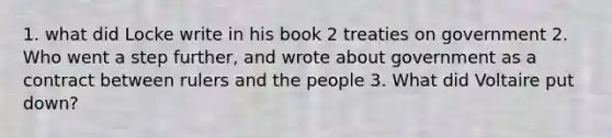 1. what did Locke write in his book 2 treaties on government 2. Who went a step further, and wrote about government as a contract between rulers and the people 3. What did Voltaire put down?