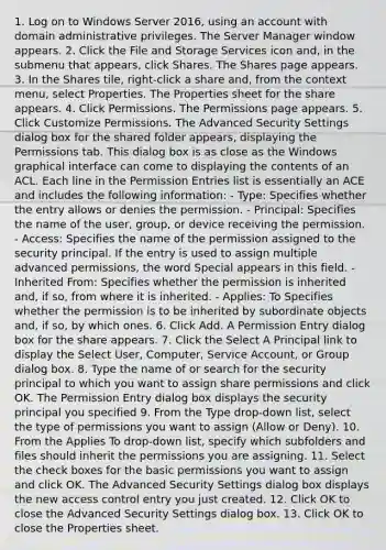 1. Log on to Windows Server 2016, using an account with domain administrative privileges. The Server Manager window appears. 2. Click the File and Storage Services icon and, in the submenu that appears, click Shares. The Shares page appears. 3. In the Shares tile, right-click a share and, from the context menu, select Properties. The Properties sheet for the share appears. 4. Click Permissions. The Permissions page appears. 5. Click Customize Permissions. The Advanced Security Settings dialog box for the shared folder appears, displaying the Permissions tab. This dialog box is as close as the Windows graphical interface can come to displaying the contents of an ACL. Each line in the Permission Entries list is essentially an ACE and includes the following information: - Type: Specifies whether the entry allows or denies the permission. - Principal: Specifies the name of the user, group, or device receiving the permission. - Access: Specifies the name of the permission assigned to the security principal. If the entry is used to assign multiple advanced permissions, the word Special appears in this field. - Inherited From: Specifies whether the permission is inherited and, if so, from where it is inherited. - Applies: To Specifies whether the permission is to be inherited by subordinate objects and, if so, by which ones. 6. Click Add. A Permission Entry dialog box for the share appears. 7. Click the Select A Principal link to display the Select User, Computer, Service Account, or Group dialog box. 8. Type the name of or search for the security principal to which you want to assign share permissions and click OK. The Permission Entry dialog box displays the security principal you specified 9. From the Type drop-down list, select the type of permissions you want to assign (Allow or Deny). 10. From the Applies To drop-down list, specify which subfolders and files should inherit the permissions you are assigning. 11. Select the check boxes for the basic permissions you want to assign and click OK. The Advanced Security Settings dialog box displays the new access control entry you just created. 12. Click OK to close the Advanced Security Settings dialog box. 13. Click OK to close the Properties sheet.