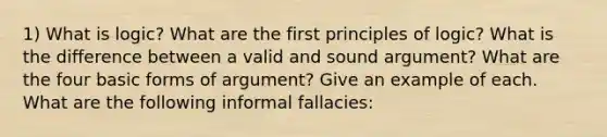 1) What is logic? What are the first principles of logic? What is the difference between a valid and sound argument? What are the four basic forms of argument? Give an example of each. What are the following informal fallacies: