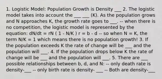 1. Logistic Model: Population Growth is Density ___ 2. The logistic model takes into account the ___ ___ (K). As the population grows and N approaches K, the growth rate goes to ___. -- when there is no competition, the logistic model is represented by the equation: dN/dt = rN ( 1 - N/K ) r = b - d -- so when N = K, the term N/K = 1 which means there is no population growth! 3. If the population exceeds K the rate of change will be ___ and the population will ___. 4. If the population drops below K the rate of change will be ___ and the population will ___. 5. There are ___ possible relationships between b, d, and N: -- only death rate is density-___ -- only birth rate is density- ___ -- Both are density-___