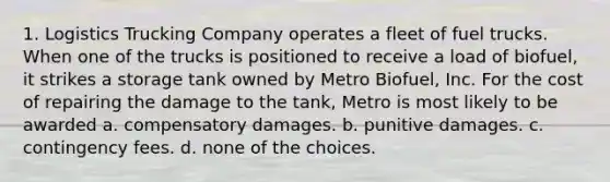 1. Logistics Trucking Company operates a fleet of fuel trucks. When one of the trucks is positioned to receive a load of biofuel, it strikes a storage tank owned by Metro Biofuel, Inc. For the cost of repairing the damage to the tank, Metro is most likely to be awarded a. compensatory damages. b. punitive damages. c. contingency fees. d. none of the choices.