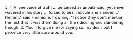 1. " 'A lone voice of truth ... perceived as unbalanced, yet never wavered in his story ... forced to bear ridicule and slander ...' Hmmm," said Hermione, frowning, "I notice they don't mention the fact that it was them doing all the ridiculing and slandering, though. 2. "You'll forgive me for saying so, my dear, but I perceive very little aura around you.