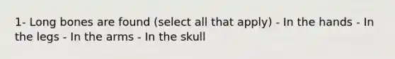 1- Long bones are found (select all that apply) - In the hands - In the legs - In the arms - In the skull