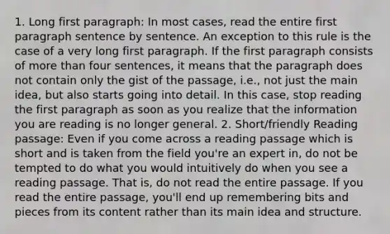 1. Long first paragraph: In most cases, read the entire first paragraph sentence by sentence. An exception to this rule is the case of a very long first paragraph. If the first paragraph consists of more than four sentences, it means that the paragraph does not contain only the gist of the passage, i.e., not just the main idea, but also starts going into detail. In this case, stop reading the first paragraph as soon as you realize that the information you are reading is no longer general. 2. Short/friendly Reading passage: Even if you come across a reading passage which is short and is taken from the field you're an expert in, do not be tempted to do what you would intuitively do when you see a reading passage. That is, do not read the entire passage. If you read the entire passage, you'll end up remembering bits and pieces from its content rather than its main idea and structure.