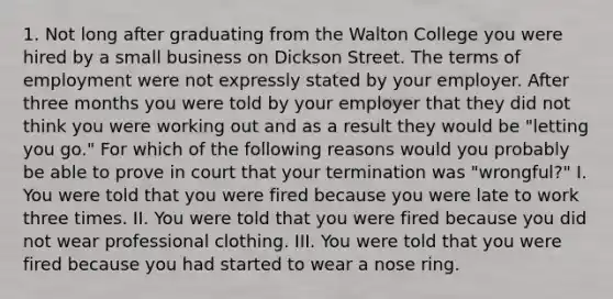 1. Not long after graduating from the Walton College you were hired by a small business on Dickson Street. The terms of employment were not expressly stated by your employer. After three months you were told by your employer that they did not think you were working out and as a result they would be "letting you go." For which of the following reasons would you probably be able to prove in court that your termination was "wrongful?" I. You were told that you were fired because you were late to work three times. II. You were told that you were fired because you did not wear professional clothing. III. You were told that you were fired because you had started to wear a nose ring.