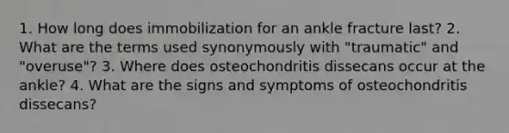 1. How long does immobilization for an ankle fracture last? 2. What are the terms used synonymously with "traumatic" and "overuse"? 3. Where does osteochondritis dissecans occur at the ankle? 4. What are the signs and symptoms of osteochondritis dissecans?