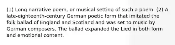 (1) Long narrative poem, or musical setting of such a poem. (2) A late-eighteenth-century German poetic form that imitated the folk ballad of England and Scotland and was set to music by German composers. The ballad expanded the Lied in both form and emotional content.