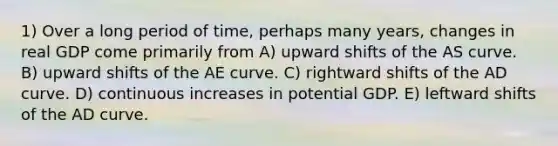 1) Over a long period of time, perhaps many years, changes in real GDP come primarily from A) upward shifts of the AS curve. B) upward shifts of the AE curve. C) rightward shifts of the AD curve. D) continuous increases in potential GDP. E) leftward shifts of the AD curve.