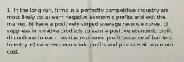 1. In the long run, firms in a perfectly competitive industry are most likely to: a) earn negative economic profits and exit the market. b) have a positively sloped average revenue curve. c) suppress innovative products to earn a positive economic profit. d) continue to earn positive economic profit because of barriers to entry. e) earn zero economic profits and produce at minimum cost.