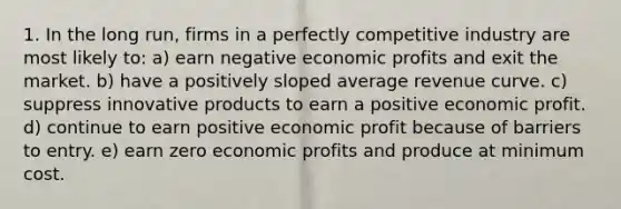 1. In the long run, firms in a perfectly competitive industry are most likely to: a) earn negative economic profits and exit the market. b) have a positively sloped average revenue curve. c) suppress innovative products to earn a positive economic profit. d) continue to earn positive economic profit because of barriers to entry. e) earn zero economic profits and produce at minimum cost.