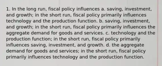 1. In the long run, fiscal policy influences a. saving, investment, and growth; in the short run, fiscal policy primarily influences technology and the production function. b. saving, investment, and growth; in the short run, fiscal policy primarily influences the aggregate demand for goods and services. c. technology and the production function; in the short run, fiscal policy primarily influences saving, investment, and growth. d. the aggregate demand for goods and services; in the short run, fiscal policy primarily influences technology and the production function.