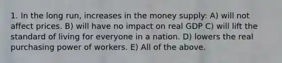 1. In the long run, increases in the money supply: A) will not affect prices. B) will have no impact on real GDP C) will lift the standard of living for everyone in a nation. D) lowers the real purchasing power of workers. E) All of the above.