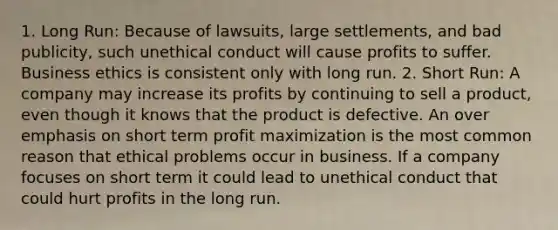 1. Long Run: Because of lawsuits, large settlements, and bad publicity, such unethical conduct will cause profits to suffer. Business ethics is consistent only with long run. 2. Short Run: A company may increase its profits by continuing to sell a product, even though it knows that the product is defective. An over emphasis on short term profit maximization is the most common reason that ethical problems occur in business. If a company focuses on short term it could lead to unethical conduct that could hurt profits in the long run.