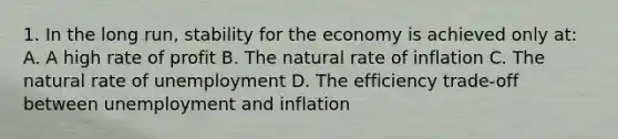 1. In the long run, stability for the economy is achieved only at: A. A high rate of profit B. The natural rate of inflation C. The natural rate of unemployment D. The efficiency trade-off between unemployment and inflation