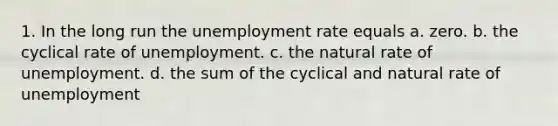 1. In the long run the unemployment rate equals a. zero. b. the cyclical rate of unemployment. c. the natural rate of unemployment. d. the sum of the cyclical and natural rate of unemployment