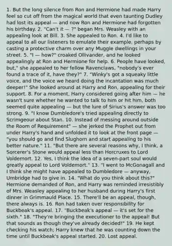 1. But the long silence from Ron and Hermione had made Harry feel so cut off from the magical world that even taunting Dudley had lost its appeal — and now Ron and Hermione had forgotten his birthday. 2. "Can't it — ?" began Mrs. Weasley with an appealing look at Bill. 3. She appealed to Ron. 4. I'd like to appeal to all our listeners to emulate their example, perhaps by casting a protective charm over any Muggle dwellings in your street. 5. "I — how?" croaked Ollivander, and he looked appealingly at Ron and Hermione for help. 6. People have looked, but," she appealed to her fellow Ravenclaws, "nobody's ever found a trace of it, have they?" 7. "Winky's got a squeaky little voice, and the voice we heard doing the incantation was much deeper!" She looked around at Harry and Ron, appealing for their support. 8. For a moment, Harry considered going after him — he wasn't sure whether he wanted to talk to him or hit him, both seemed quite appealing — but the lure of Sirius's answer was too strong. 9. "I know Dumbledore's tried appealing directly to Scrimgeour about Stan. 10. Instead of messing around outside the Room of Requirement" — she jerked the Prophet out from under Harry's hand and unfolded it to look at the front page — "you should go and find Slughorn and start appealing to his better nature." 11. "But there are several reasons why, I think, a Sorcerer's Stone would appeal less than Horcruxes to Lord Voldemort. 12. Yes, I think the idea of a seven-part soul would greatly appeal to Lord Voldemort." 13. "I went to McGonagall and I think she might have appealed to Dumbledore — anyway, Umbridge had to give in. 14. "What do you think about this?" Hermione demanded of Ron, and Harry was reminded irresistibly of Mrs. Weasley appealing to her husband during Harry's first dinner in Grimmauld Place. 15. There'll be an appeal, though, there always is. 16. Ron had taken over responsibility for Buckbeak's appeal. 17. "Buckbeak's appeal — it's set for the sixth." 18. "They're bringing the executioner to the appeal! But that sounds as though they've already decided!" 19. He kept checking his watch; Harry knew that he was counting down the time until Buckbeak's appeal started. 20. Lost appeal.