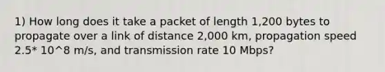 1) How long does it take a packet of length 1,200 bytes to propagate over a link of distance 2,000 km, propagation speed 2.5* 10^8 m/s, and transmission rate 10 Mbps?