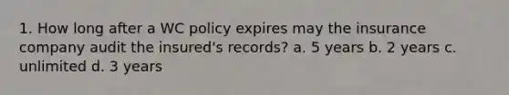 1. How long after a WC policy expires may the insurance company audit the insured's records? a. 5 years b. 2 years c. unlimited d. 3 years